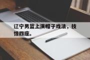 LD 乐动APP下载-辽宁男篮上演帽子戏法，技惊四座。