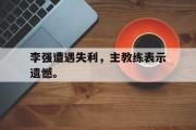 乐动官方网站-李强遭遇失利，主教练表示遗憾。
