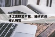 ld sports-瑞士击败爱尔兰，晋级欧洲杯八强赛
