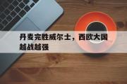 乐动官方网站-丹麦完胜威尔士，西欧大国越战越强