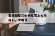 乐动网址-亚洲球星在全明星赛上大放异彩，受瞩目