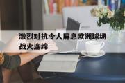 乐动官方网站-激烈对抗令人屏息欧洲球场战火连绵