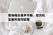 LD 乐动APP下载-现场观众掌声不断，双方队伍展开激烈较量